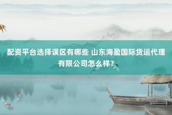 配资平台选择误区有哪些 山东海盈国际货运代理有限公司怎么样？