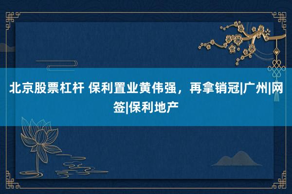 北京股票杠杆 保利置业黄伟强，再拿销冠|广州|网签|保利地产