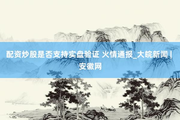 配资炒股是否支持实盘验证 火情通报_大皖新闻 | 安徽网