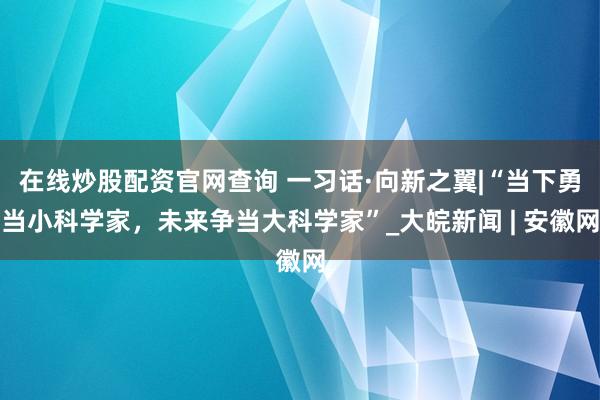 在线炒股配资官网查询 一习话·向新之翼|“当下勇当小科学家，未来争当大科学家”_大皖新闻 | 安徽网