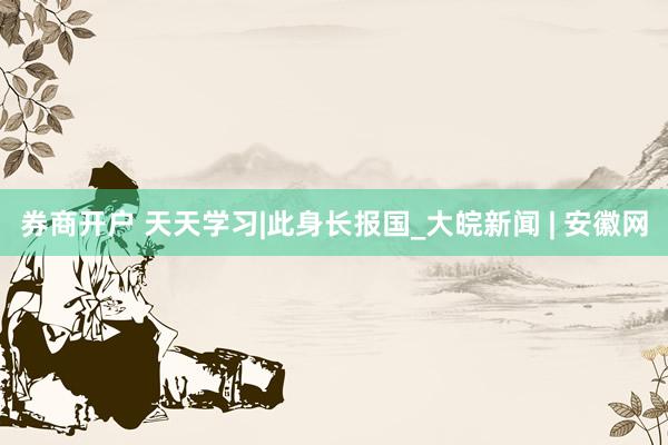 券商开户 天天学习|此身长报国_大皖新闻 | 安徽网
