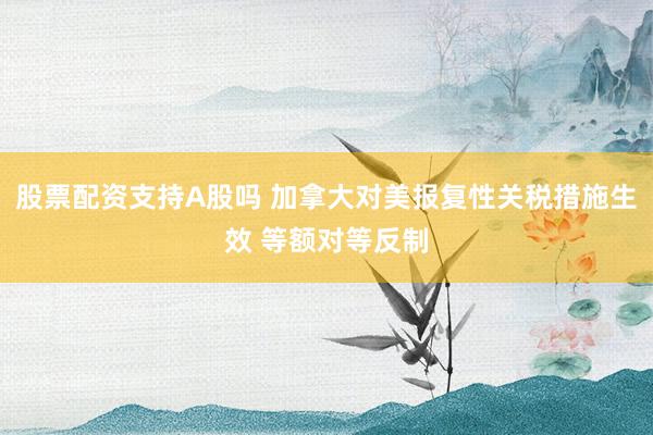 股票配资支持A股吗 加拿大对美报复性关税措施生效 等额对等反制