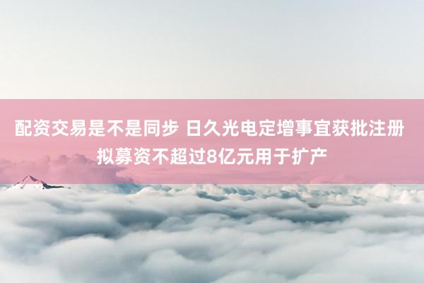 配资交易是不是同步 日久光电定增事宜获批注册 拟募资不超过8亿元用于扩产