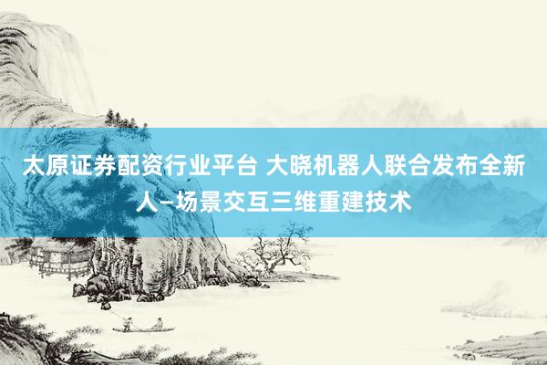 太原证券配资行业平台 大晓机器人联合发布全新人—场景交互三维重建技术