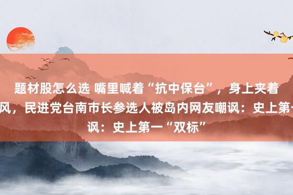题材股怎么选 嘴里喊着“抗中保台”，身上夹着大疆麦克风，民进党台南市长参选人被岛内网友嘲讽：史上第一“双标”