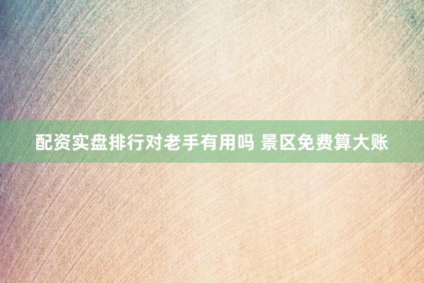 配资实盘排行对老手有用吗 景区免费算大账