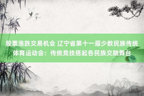 股票涨跌交易机会 辽宁省第十一届少数民族传统体育运动会：传统竞技搭起各民族交融舞台