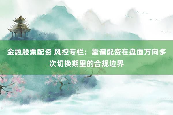 金融股票配资 风控专栏：靠谱配资在盘面方向多次切换期里的合规边界
