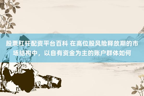 股票杠杆配资平台百科 在高位股风险释放期的市场结构中，以自有资金为主的账户群体如何
