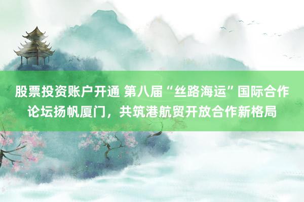 股票投资账户开通 第八届“丝路海运”国际合作论坛扬帆厦门，共筑港航贸开放合作新格局