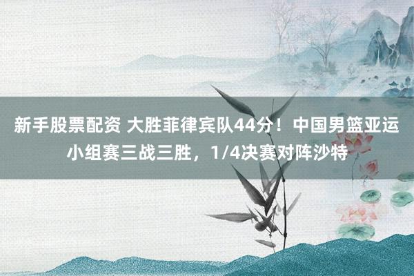 新手股票配资 大胜菲律宾队44分！中国男篮亚运小组赛三战三胜，1/4决赛对阵沙特