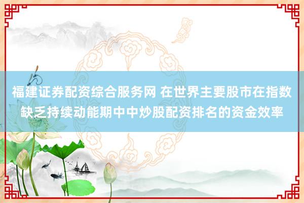 福建证券配资综合服务网 在世界主要股市在指数缺乏持续动能期中中炒股配资排名的资金效率