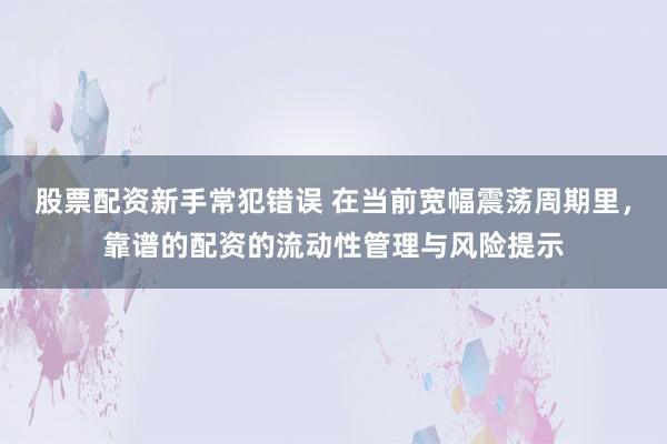 股票配资新手常犯错误 在当前宽幅震荡周期里，靠谱的配资的流动性管理与风险提示