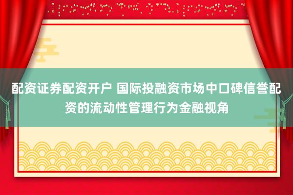 配资证券配资开户 国际投融资市场中口碑信誉配资的流动性管理行为金融视角