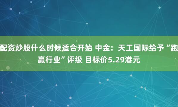配资炒股什么时候适合开始 中金:天工国际给予“跑赢行业”评级 目标价5.29港元