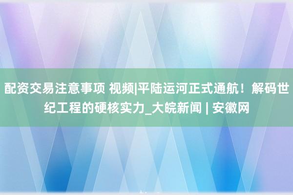 配资交易注意事项 视频|平陆运河正式通航！解码世纪工程的硬核实力_大皖新闻 | 安徽网