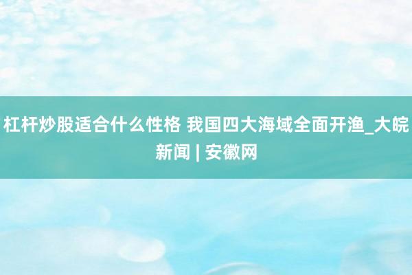 杠杆炒股适合什么性格 我国四大海域全面开渔_大皖新闻 | 安徽网