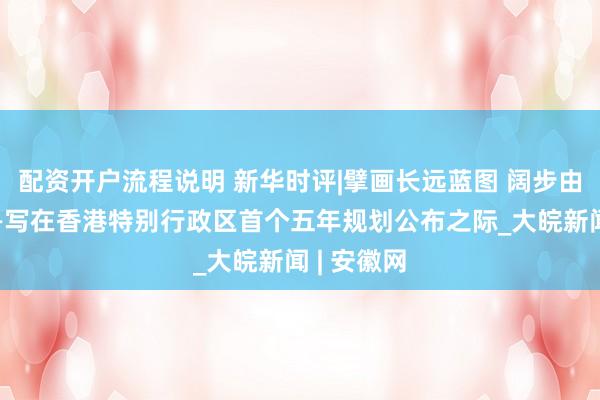 配资开户流程说明 新华时评|擘画长远蓝图 阔步由治及兴——写在香港特别行政区首个五年规划公布之际_大皖新闻 | 安徽网